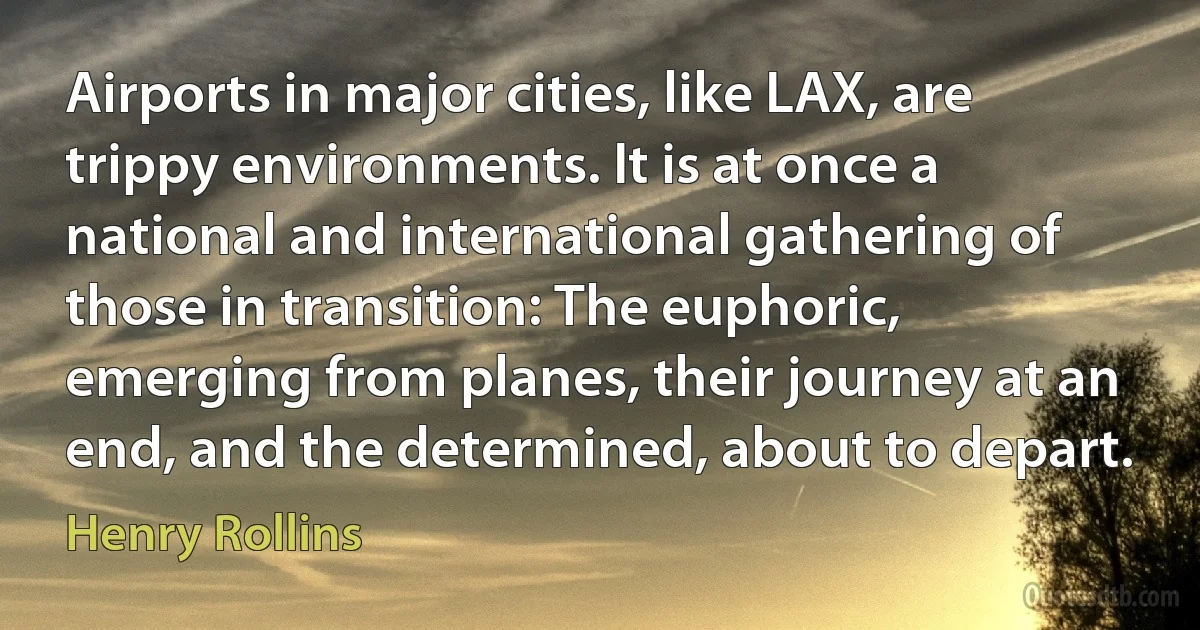 Airports in major cities, like LAX, are trippy environments. It is at once a national and international gathering of those in transition: The euphoric, emerging from planes, their journey at an end, and the determined, about to depart. (Henry Rollins)