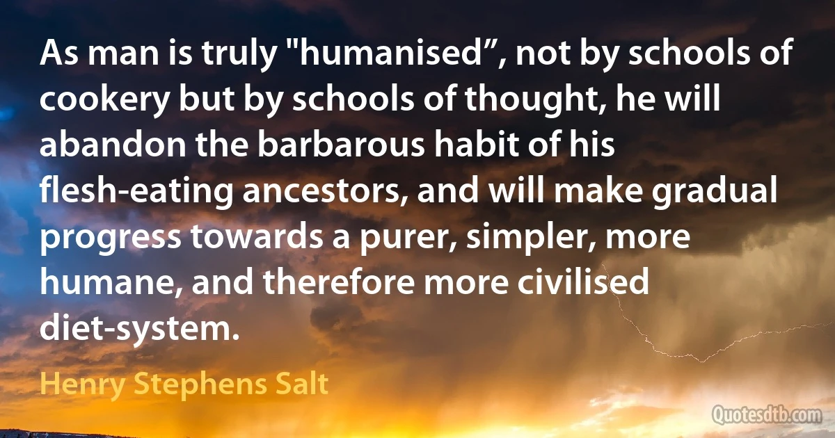 As man is truly "humanised”, not by schools of cookery but by schools of thought, he will abandon the barbarous habit of his flesh-eating ancestors, and will make gradual progress towards a purer, simpler, more humane, and therefore more civilised diet-system. (Henry Stephens Salt)