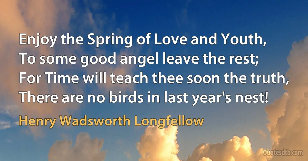 Enjoy the Spring of Love and Youth,
To some good angel leave the rest;
For Time will teach thee soon the truth,
There are no birds in last year's nest! (Henry Wadsworth Longfellow)