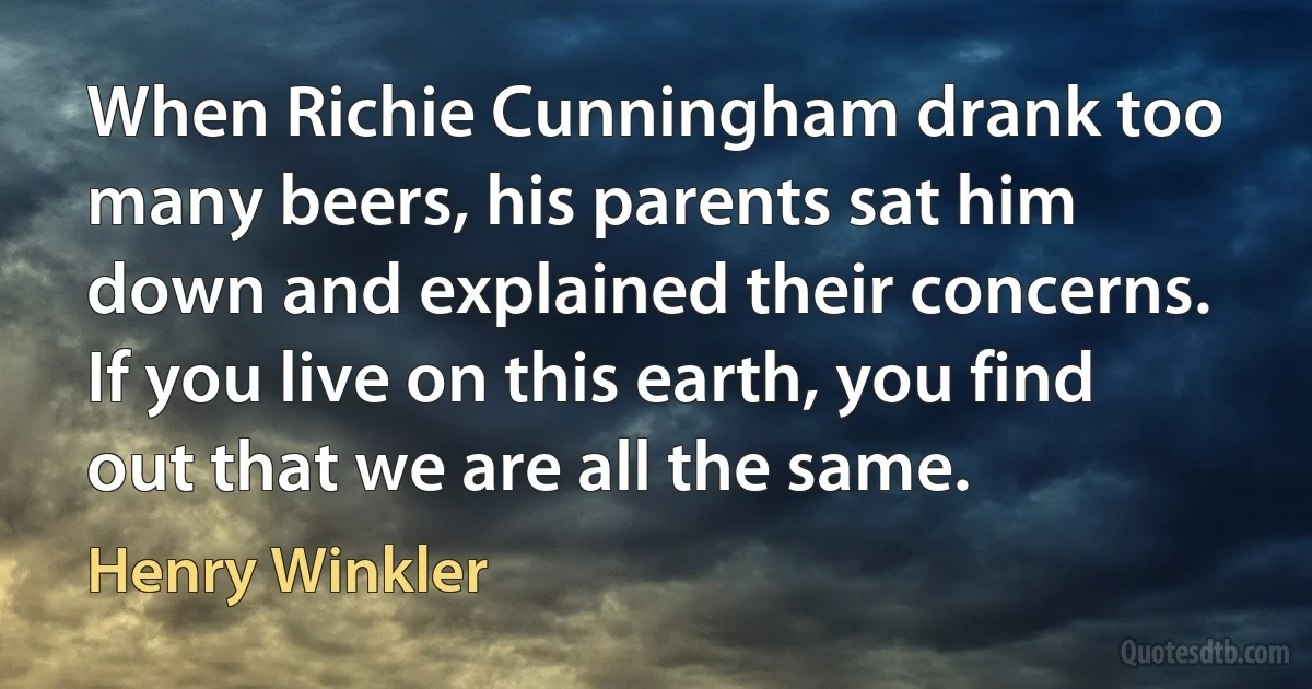 When Richie Cunningham drank too many beers, his parents sat him down and explained their concerns. If you live on this earth, you find out that we are all the same. (Henry Winkler)