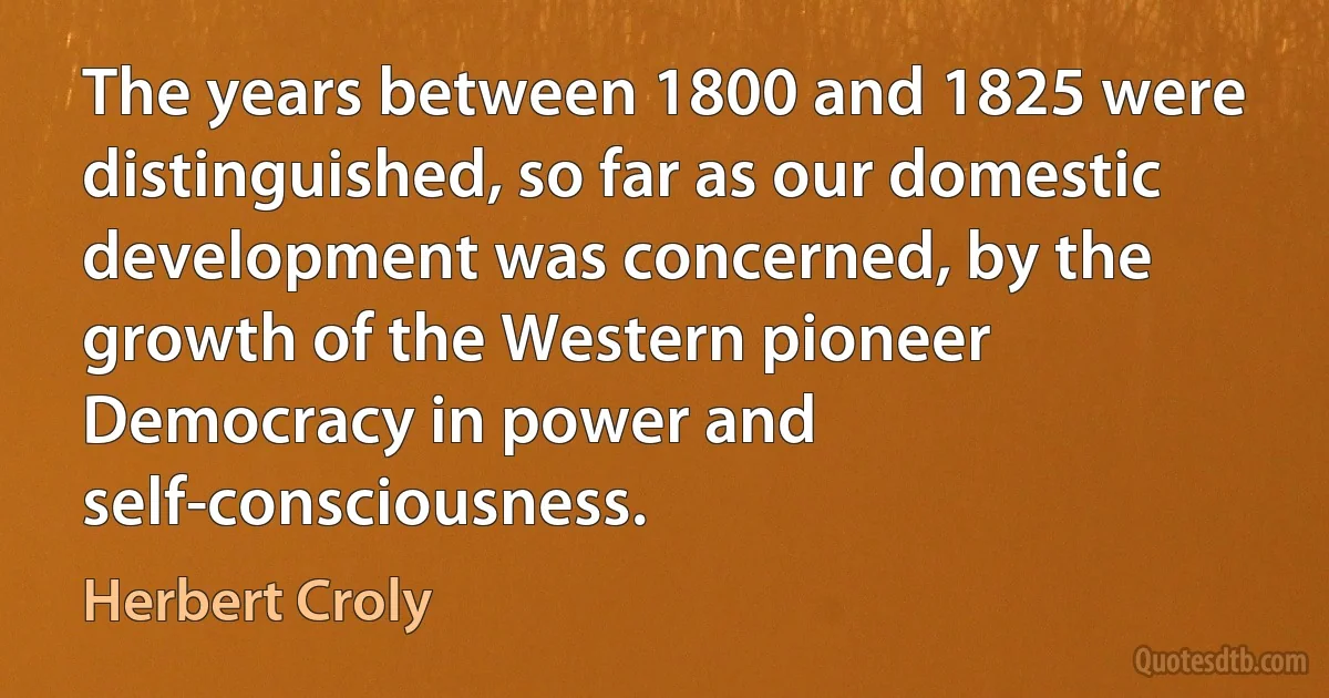 The years between 1800 and 1825 were distinguished, so far as our domestic development was concerned, by the growth of the Western pioneer Democracy in power and self-consciousness. (Herbert Croly)