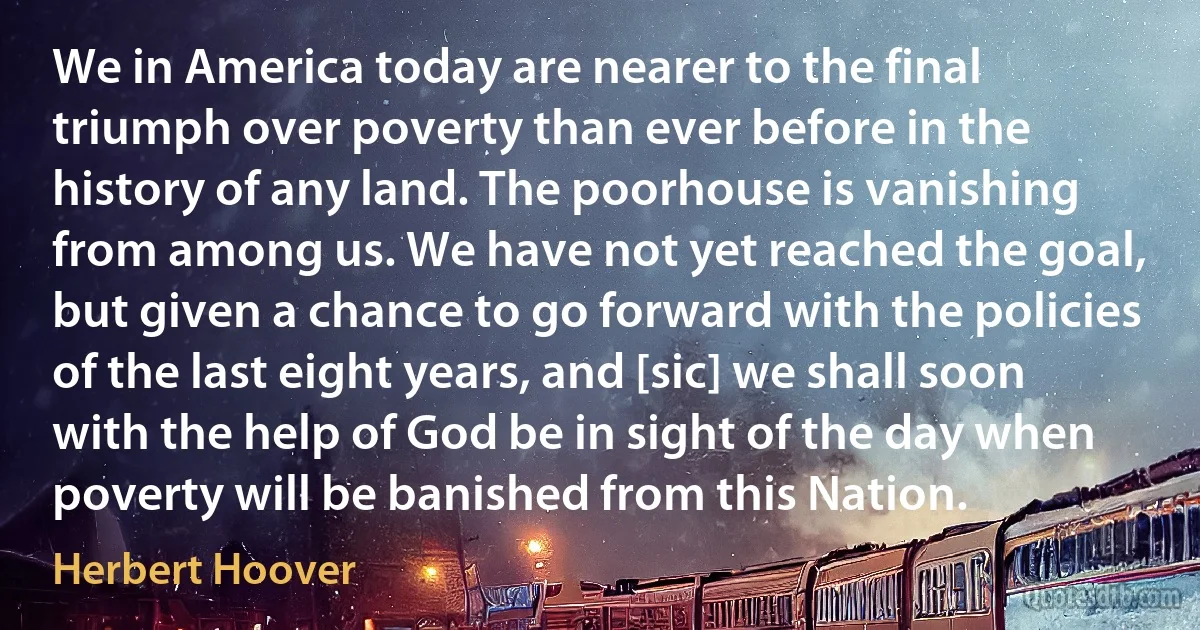 We in America today are nearer to the final triumph over poverty than ever before in the history of any land. The poorhouse is vanishing from among us. We have not yet reached the goal, but given a chance to go forward with the policies of the last eight years, and [sic] we shall soon with the help of God be in sight of the day when poverty will be banished from this Nation. (Herbert Hoover)