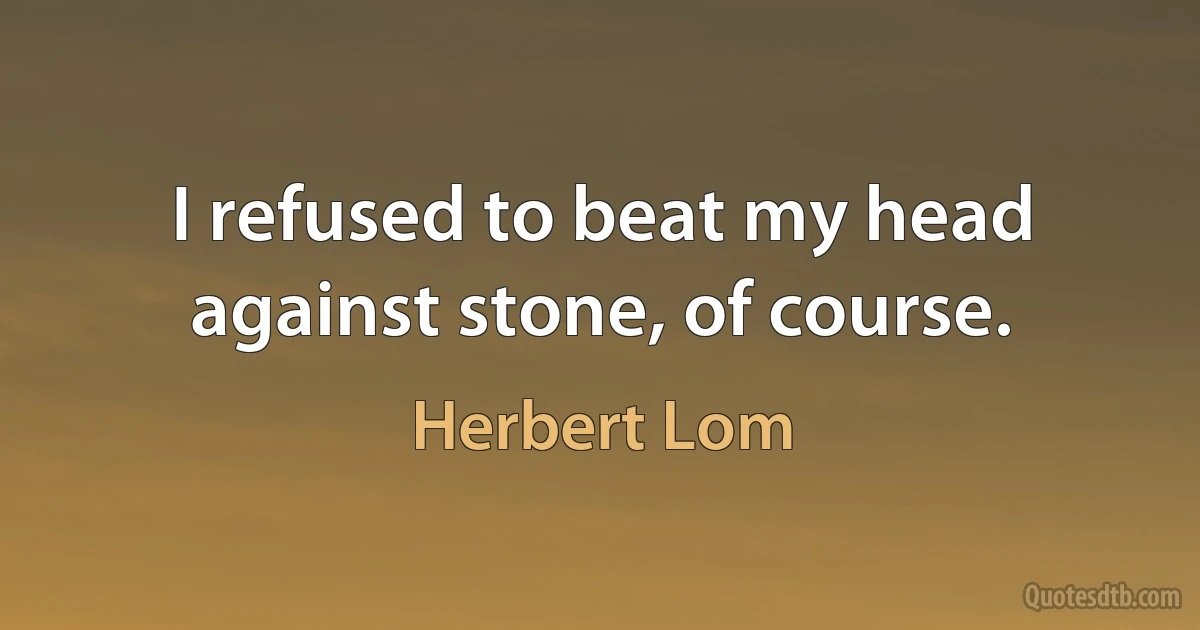 I refused to beat my head against stone, of course. (Herbert Lom)