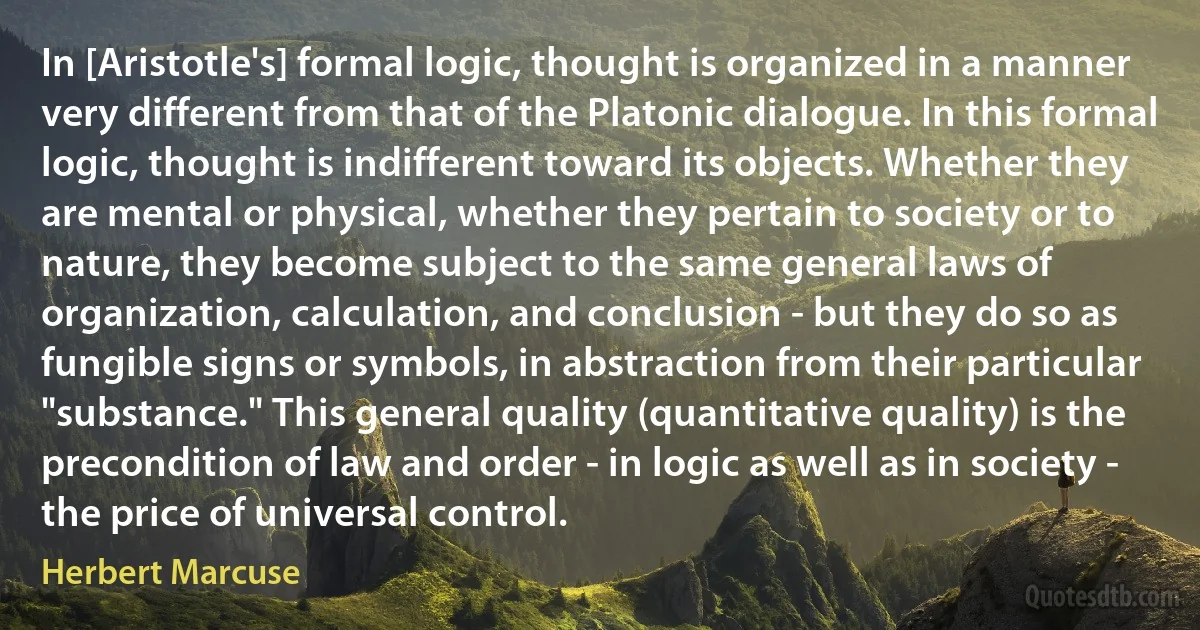 In [Aristotle's] formal logic, thought is organized in a manner very different from that of the Platonic dialogue. In this formal logic, thought is indifferent toward its objects. Whether they are mental or physical, whether they pertain to society or to nature, they become subject to the same general laws of organization, calculation, and conclusion - but they do so as fungible signs or symbols, in abstraction from their particular "substance." This general quality (quantitative quality) is the precondition of law and order - in logic as well as in society - the price of universal control. (Herbert Marcuse)