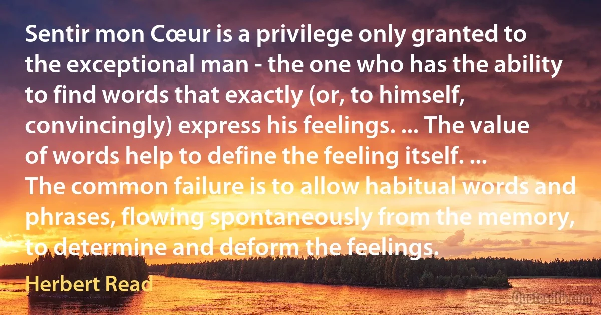 Sentir mon Cœur is a privilege only granted to the exceptional man - the one who has the ability to find words that exactly (or, to himself, convincingly) express his feelings. ... The value of words help to define the feeling itself. ... The common failure is to allow habitual words and phrases, flowing spontaneously from the memory, to determine and deform the feelings. (Herbert Read)