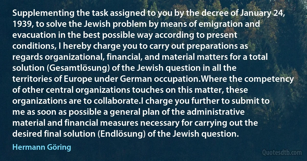 Supplementing the task assigned to you by the decree of January 24, 1939, to solve the Jewish problem by means of emigration and evacuation in the best possible way according to present conditions, I hereby charge you to carry out preparations as regards organizational, financial, and material matters for a total solution (Gesamtlösung) of the Jewish question in all the territories of Europe under German occupation.Where the competency of other central organizations touches on this matter, these organizations are to collaborate.I charge you further to submit to me as soon as possible a general plan of the administrative material and financial measures necessary for carrying out the desired final solution (Endlösung) of the Jewish question. (Hermann Göring)