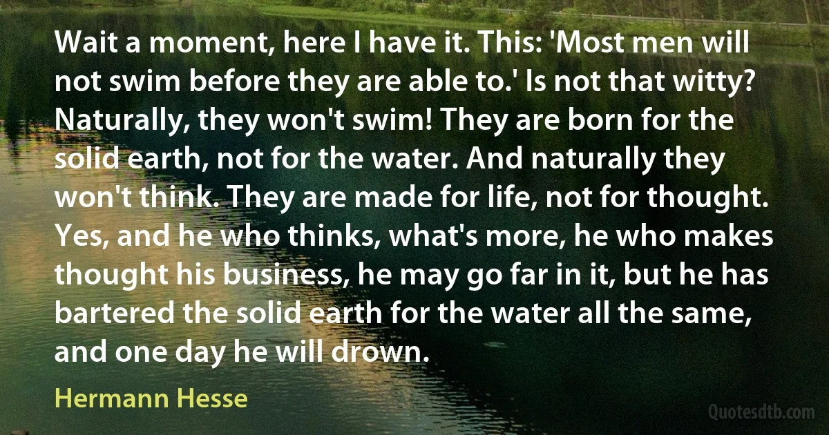 Wait a moment, here I have it. This: 'Most men will not swim before they are able to.' Is not that witty? Naturally, they won't swim! They are born for the solid earth, not for the water. And naturally they won't think. They are made for life, not for thought. Yes, and he who thinks, what's more, he who makes thought his business, he may go far in it, but he has bartered the solid earth for the water all the same, and one day he will drown. (Hermann Hesse)