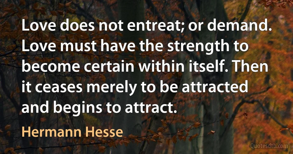 Love does not entreat; or demand. Love must have the strength to become certain within itself. Then it ceases merely to be attracted and begins to attract. (Hermann Hesse)