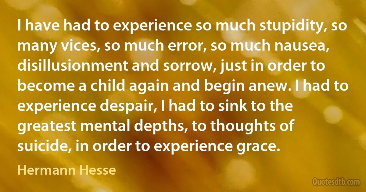 I have had to experience so much stupidity, so many vices, so much error, so much nausea, disillusionment and sorrow, just in order to become a child again and begin anew. I had to experience despair, I had to sink to the greatest mental depths, to thoughts of suicide, in order to experience grace. (Hermann Hesse)