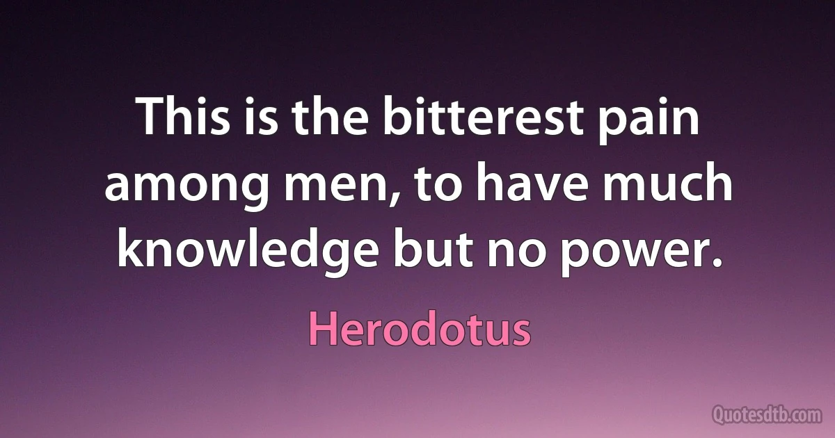 This is the bitterest pain among men, to have much knowledge but no power. (Herodotus)