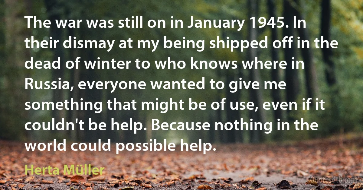 The war was still on in January 1945. In their dismay at my being shipped off in the dead of winter to who knows where in Russia, everyone wanted to give me something that might be of use, even if it couldn't be help. Because nothing in the world could possible help. (Herta Müller)