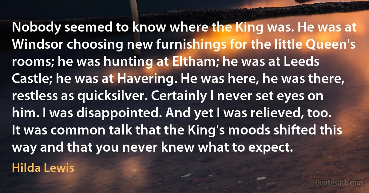 Nobody seemed to know where the King was. He was at Windsor choosing new furnishings for the little Queen's rooms; he was hunting at Eltham; he was at Leeds Castle; he was at Havering. He was here, he was there, restless as quicksilver. Certainly I never set eyes on him. I was disappointed. And yet I was relieved, too. It was common talk that the King's moods shifted this way and that you never knew what to expect. (Hilda Lewis)