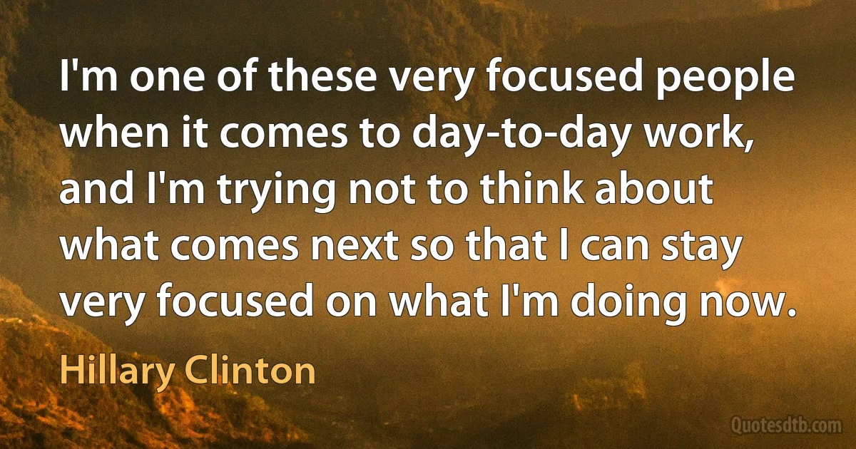 I'm one of these very focused people when it comes to day-to-day work, and I'm trying not to think about what comes next so that I can stay very focused on what I'm doing now. (Hillary Clinton)