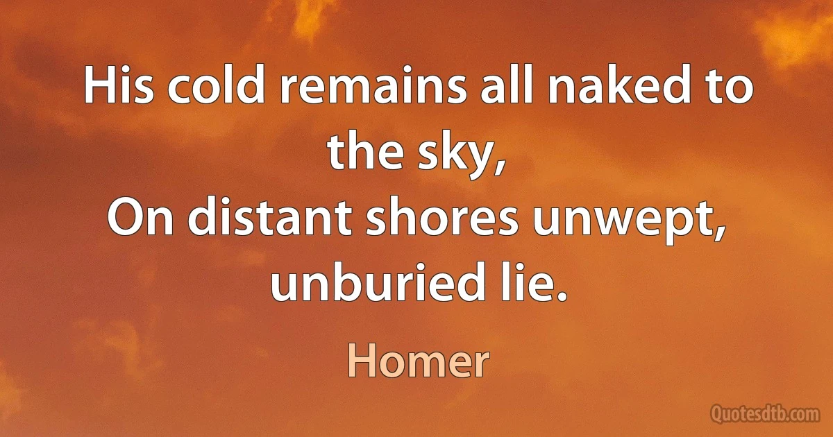 His cold remains all naked to the sky,
On distant shores unwept, unburied lie. (Homer)