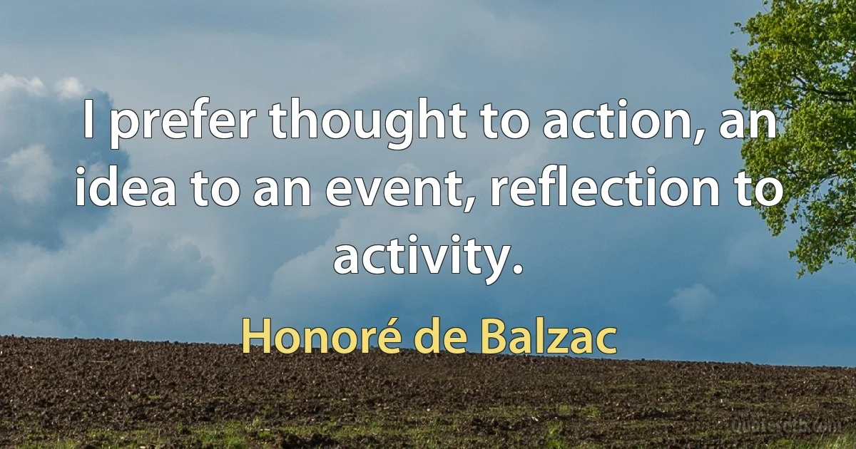 I prefer thought to action, an idea to an event, reflection to activity. (Honoré de Balzac)