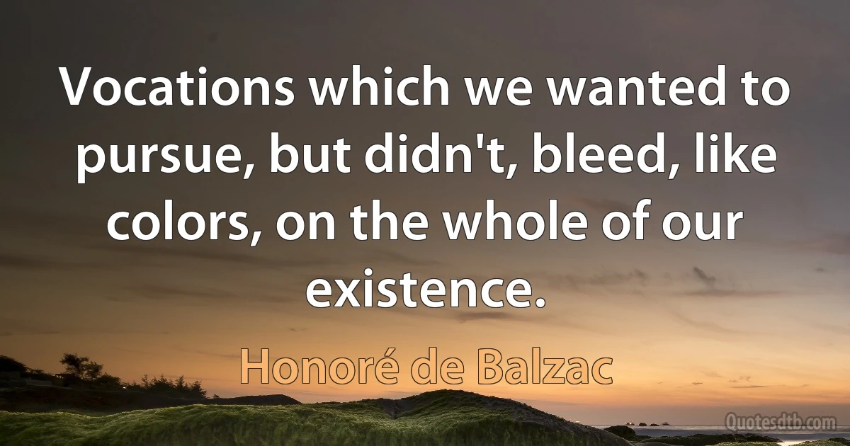 Vocations which we wanted to pursue, but didn't, bleed, like colors, on the whole of our existence. (Honoré de Balzac)