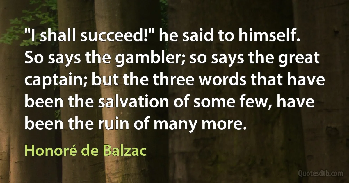 "I shall succeed!" he said to himself. So says the gambler; so says the great captain; but the three words that have been the salvation of some few, have been the ruin of many more. (Honoré de Balzac)