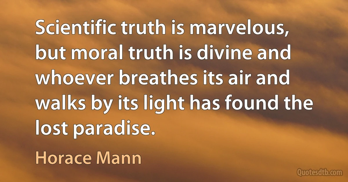 Scientific truth is marvelous, but moral truth is divine and whoever breathes its air and walks by its light has found the lost paradise. (Horace Mann)