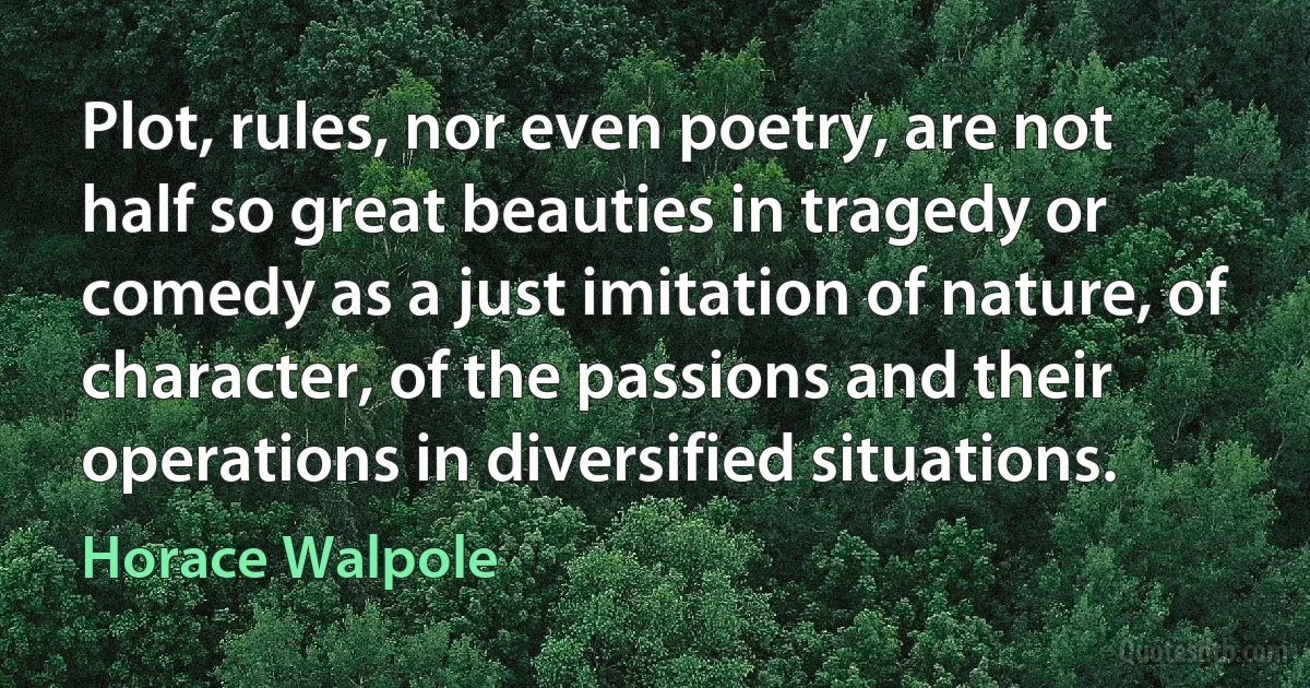 Plot, rules, nor even poetry, are not half so great beauties in tragedy or comedy as a just imitation of nature, of character, of the passions and their operations in diversified situations. (Horace Walpole)