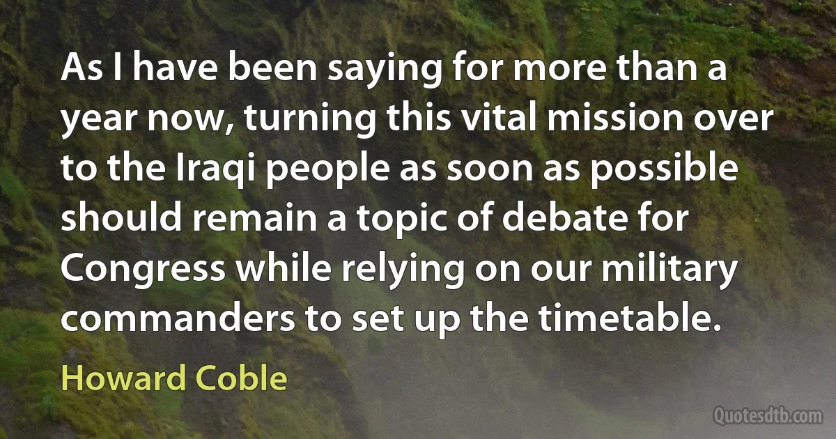 As I have been saying for more than a year now, turning this vital mission over to the Iraqi people as soon as possible should remain a topic of debate for Congress while relying on our military commanders to set up the timetable. (Howard Coble)