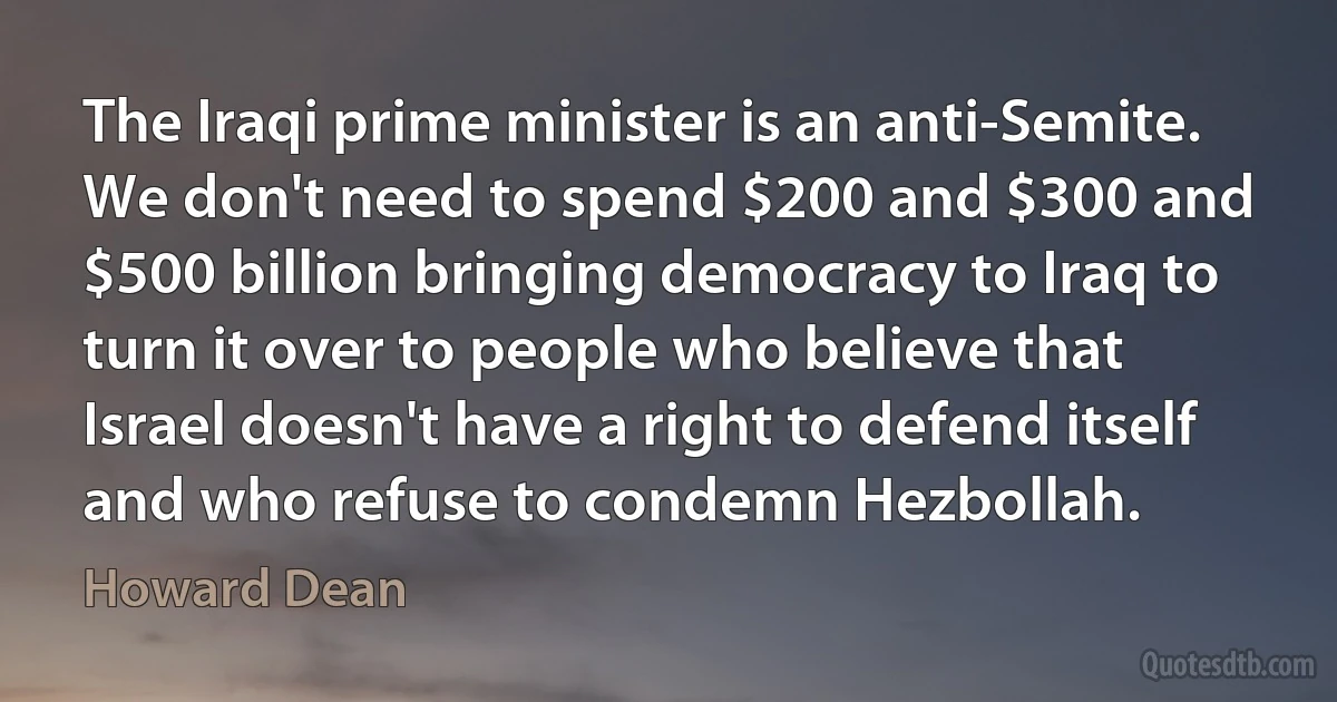 The Iraqi prime minister is an anti-Semite. We don't need to spend $200 and $300 and $500 billion bringing democracy to Iraq to turn it over to people who believe that Israel doesn't have a right to defend itself and who refuse to condemn Hezbollah. (Howard Dean)