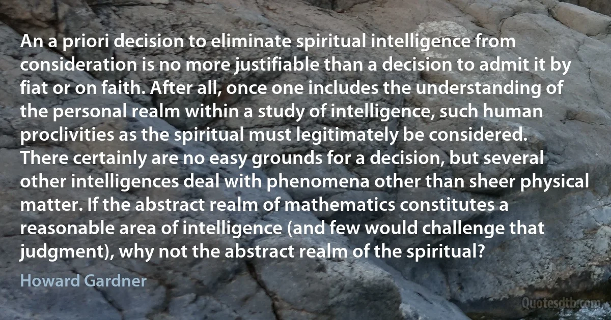 An a priori decision to eliminate spiritual intelligence from consideration is no more justifiable than a decision to admit it by fiat or on faith. After all, once one includes the understanding of the personal realm within a study of intelligence, such human proclivities as the spiritual must legitimately be considered. There certainly are no easy grounds for a decision, but several other intelligences deal with phenomena other than sheer physical matter. If the abstract realm of mathematics constitutes a reasonable area of intelligence (and few would challenge that judgment), why not the abstract realm of the spiritual? (Howard Gardner)