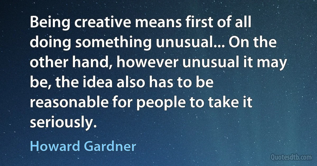 Being creative means first of all doing something unusual... On the other hand, however unusual it may be, the idea also has to be reasonable for people to take it seriously. (Howard Gardner)