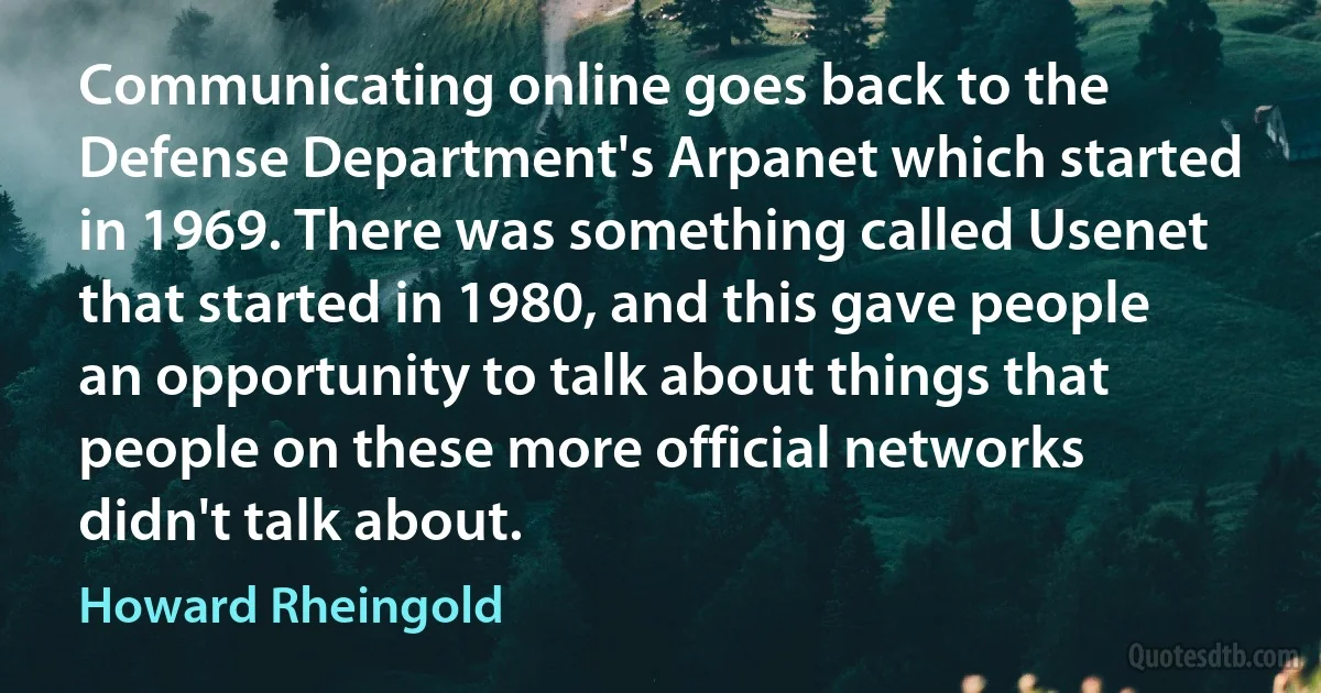 Communicating online goes back to the Defense Department's Arpanet which started in 1969. There was something called Usenet that started in 1980, and this gave people an opportunity to talk about things that people on these more official networks didn't talk about. (Howard Rheingold)