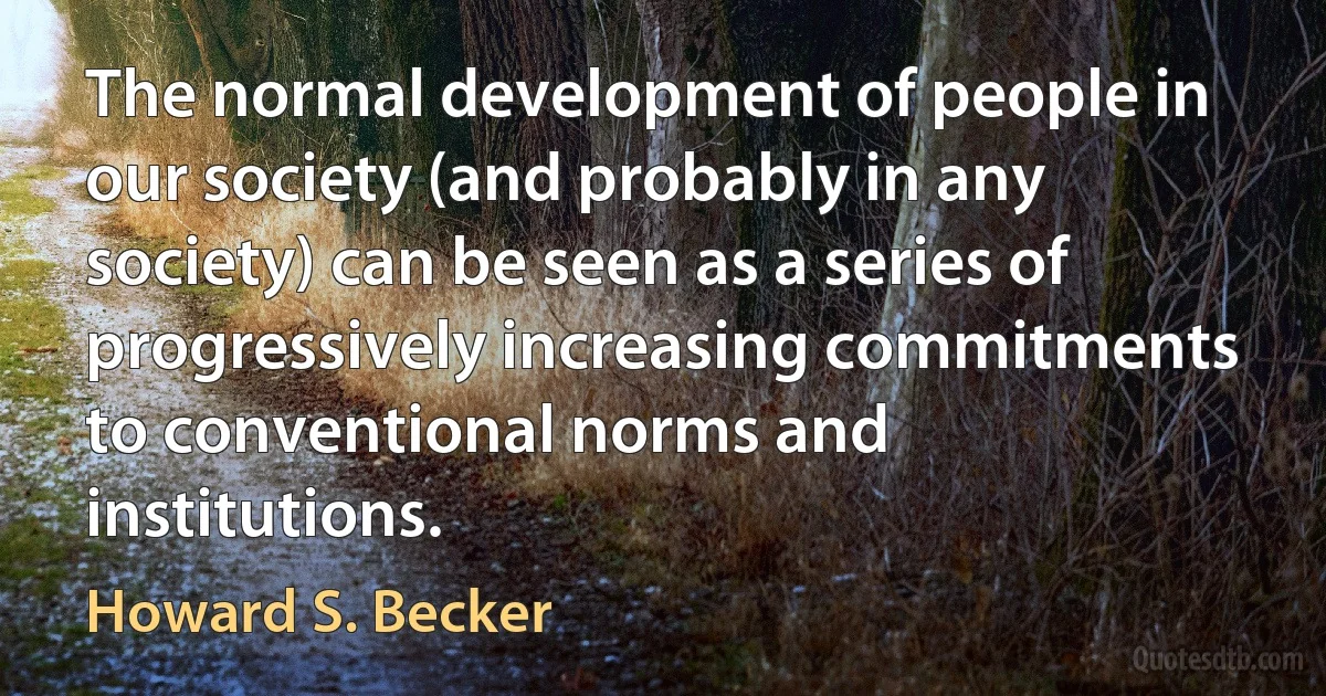 The normal development of people in our society (and probably in any society) can be seen as a series of progressively increasing commitments to conventional norms and institutions. (Howard S. Becker)