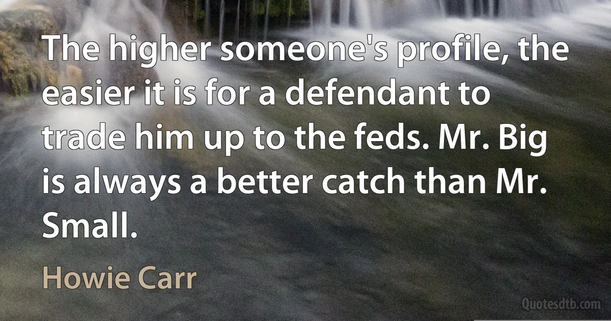 The higher someone's profile, the easier it is for a defendant to trade him up to the feds. Mr. Big is always a better catch than Mr. Small. (Howie Carr)