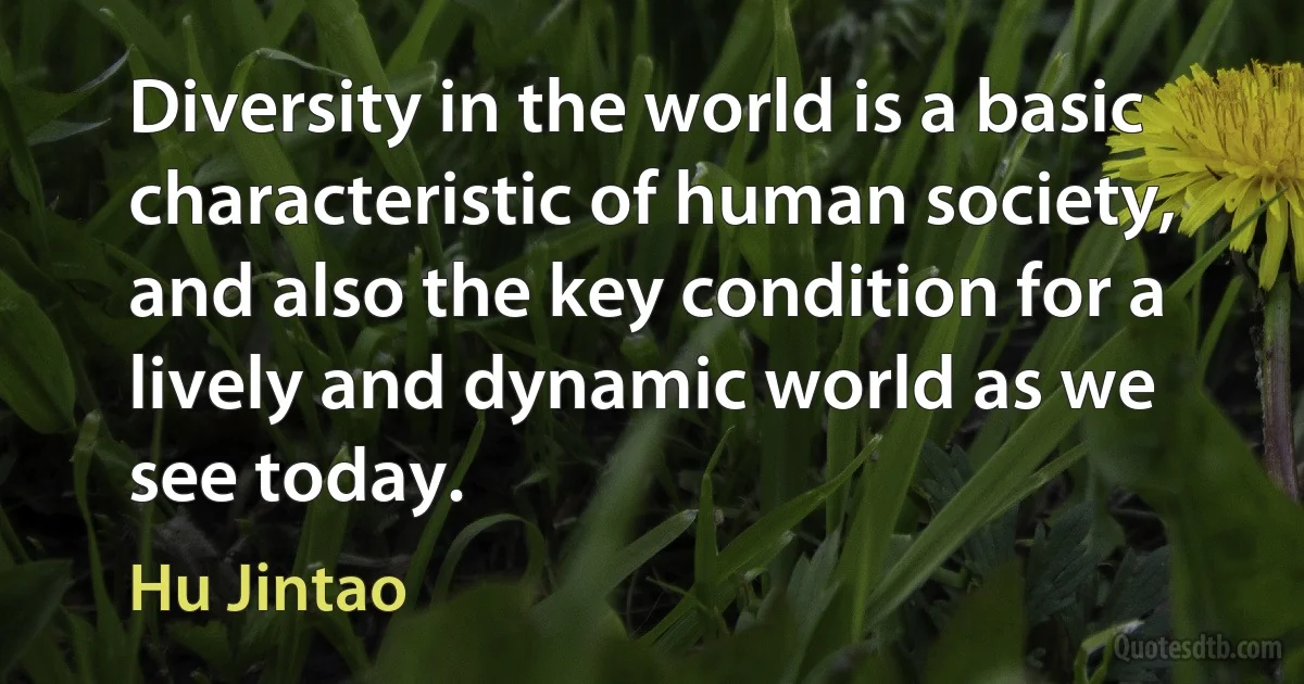 Diversity in the world is a basic characteristic of human society, and also the key condition for a lively and dynamic world as we see today. (Hu Jintao)