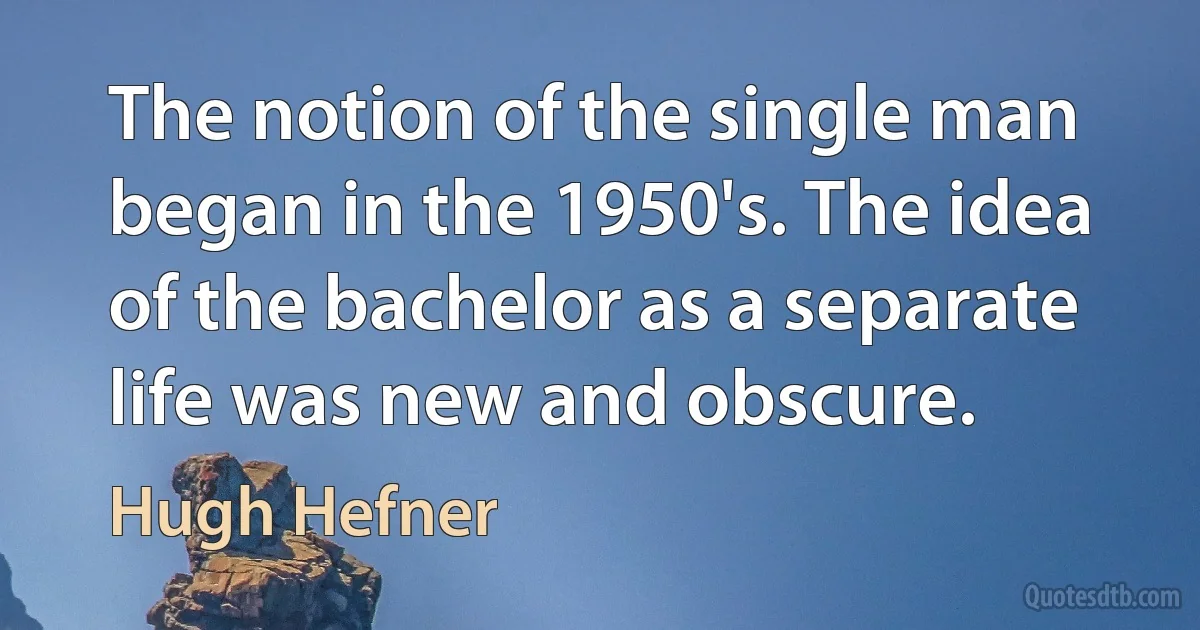 The notion of the single man began in the 1950's. The idea of the bachelor as a separate life was new and obscure. (Hugh Hefner)