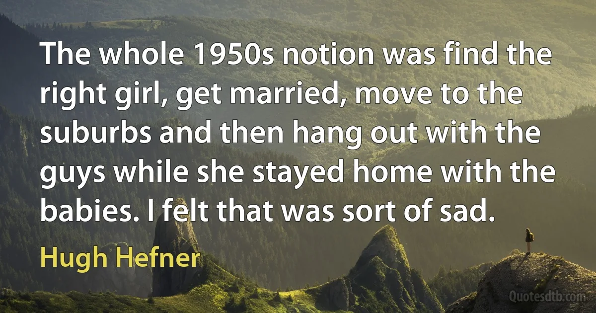 The whole 1950s notion was find the right girl, get married, move to the suburbs and then hang out with the guys while she stayed home with the babies. I felt that was sort of sad. (Hugh Hefner)