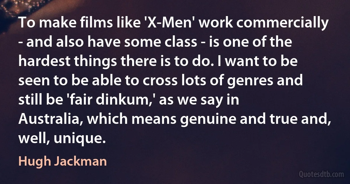 To make films like 'X-Men' work commercially - and also have some class - is one of the hardest things there is to do. I want to be seen to be able to cross lots of genres and still be 'fair dinkum,' as we say in Australia, which means genuine and true and, well, unique. (Hugh Jackman)