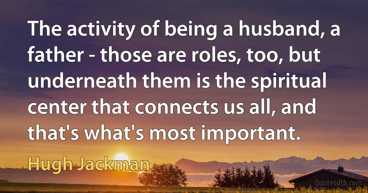 The activity of being a husband, a father - those are roles, too, but underneath them is the spiritual center that connects us all, and that's what's most important. (Hugh Jackman)