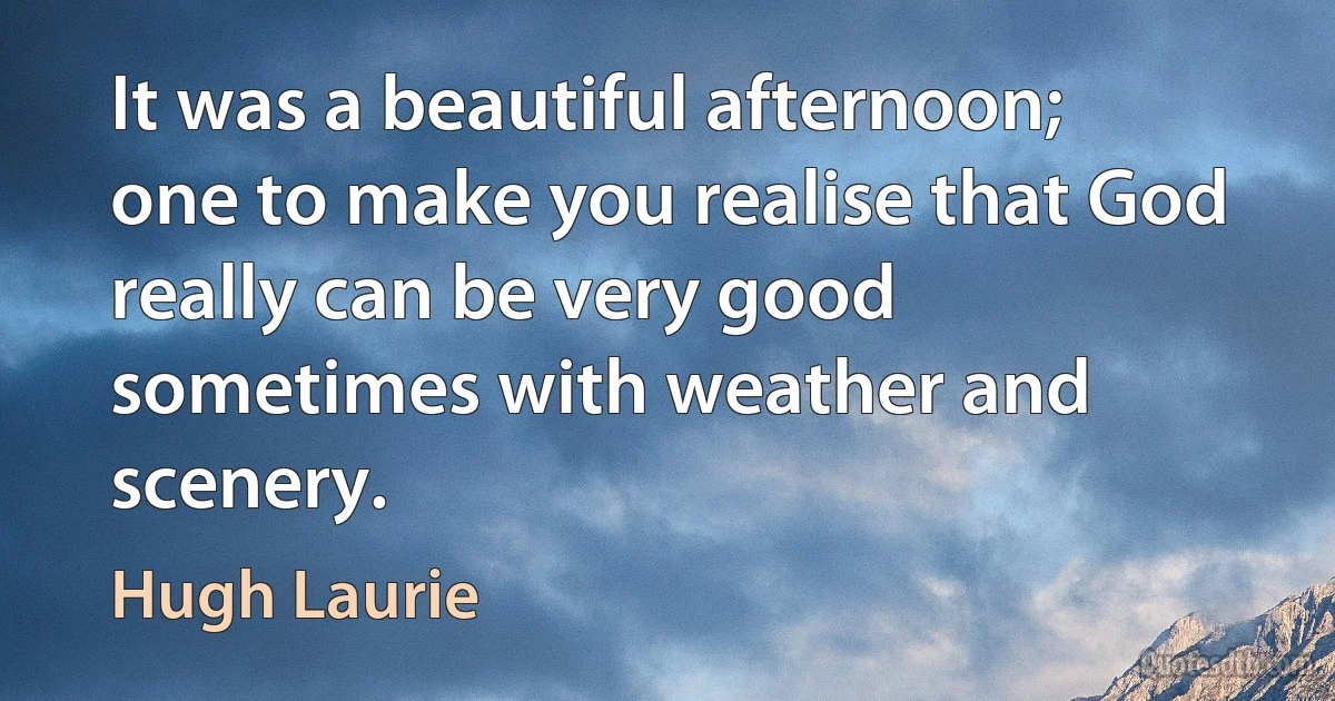 It was a beautiful afternoon; one to make you realise that God really can be very good sometimes with weather and scenery. (Hugh Laurie)