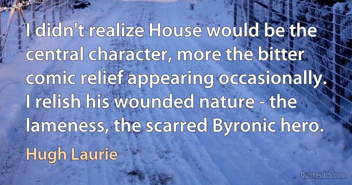 I didn't realize House would be the central character, more the bitter comic relief appearing occasionally. I relish his wounded nature - the lameness, the scarred Byronic hero. (Hugh Laurie)