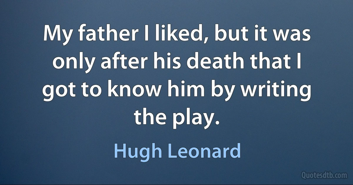 My father I liked, but it was only after his death that I got to know him by writing the play. (Hugh Leonard)