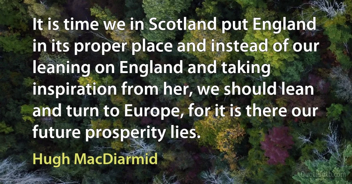 It is time we in Scotland put England in its proper place and instead of our leaning on England and taking inspiration from her, we should lean and turn to Europe, for it is there our future prosperity lies. (Hugh MacDiarmid)