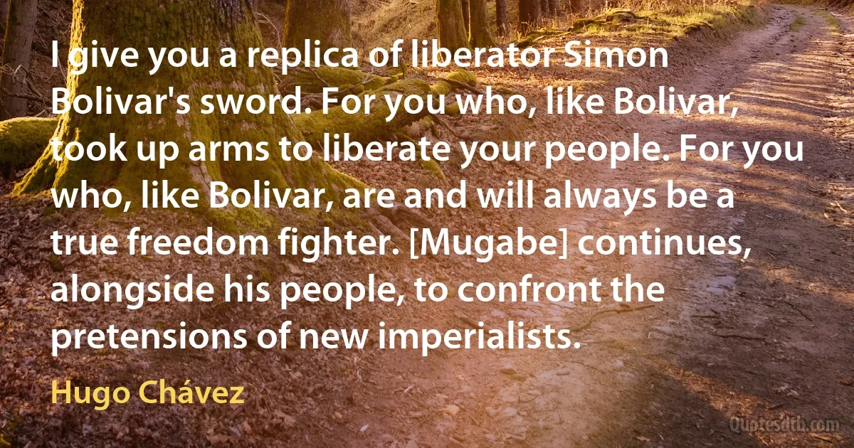 I give you a replica of liberator Simon Bolivar's sword. For you who, like Bolivar, took up arms to liberate your people. For you who, like Bolivar, are and will always be a true freedom fighter. [Mugabe] continues, alongside his people, to confront the pretensions of new imperialists. (Hugo Chávez)