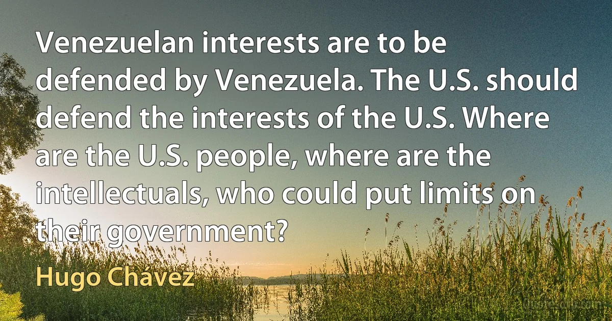 Venezuelan interests are to be defended by Venezuela. The U.S. should defend the interests of the U.S. Where are the U.S. people, where are the intellectuals, who could put limits on their government? (Hugo Chávez)