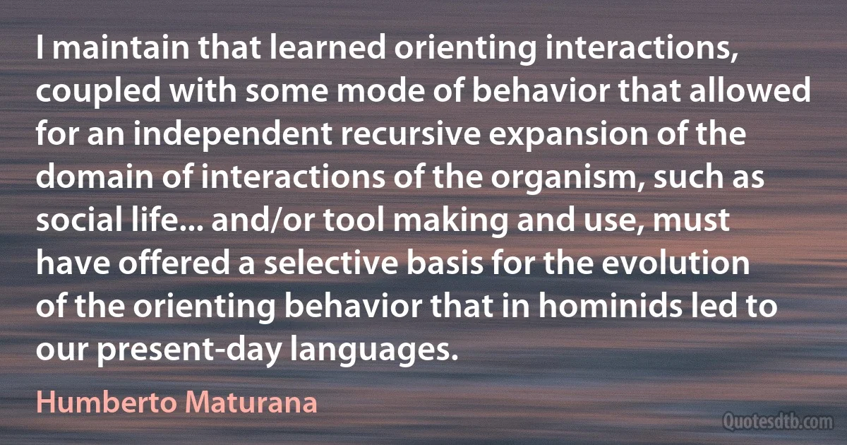 I maintain that learned orienting interactions, coupled with some mode of behavior that allowed for an independent recursive expansion of the domain of interactions of the organism, such as social life... and/or tool making and use, must have offered a selective basis for the evolution of the orienting behavior that in hominids led to our present-day languages. (Humberto Maturana)