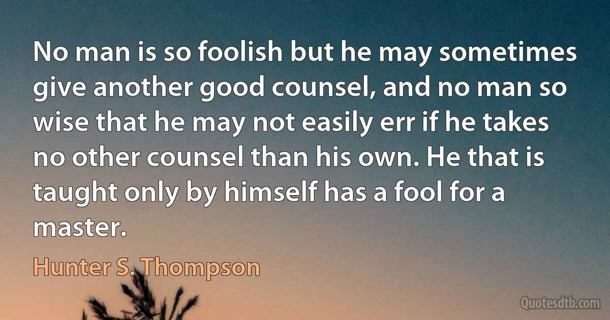 No man is so foolish but he may sometimes give another good counsel, and no man so wise that he may not easily err if he takes no other counsel than his own. He that is taught only by himself has a fool for a master. (Hunter S. Thompson)