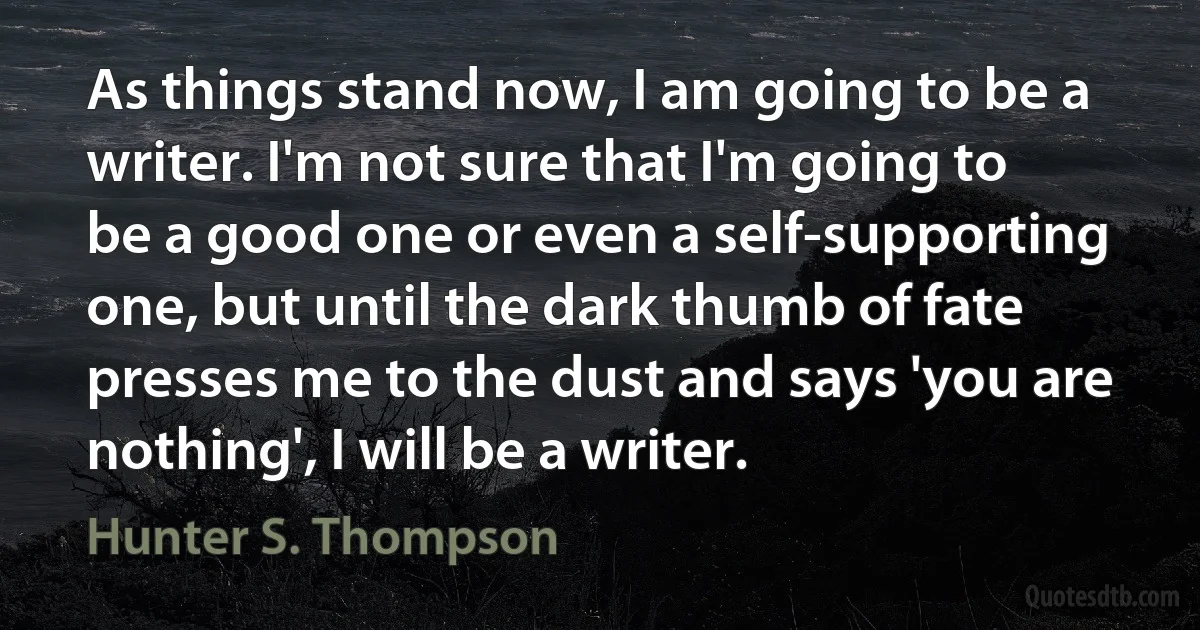 As things stand now, I am going to be a writer. I'm not sure that I'm going to be a good one or even a self-supporting one, but until the dark thumb of fate presses me to the dust and says 'you are nothing', I will be a writer. (Hunter S. Thompson)