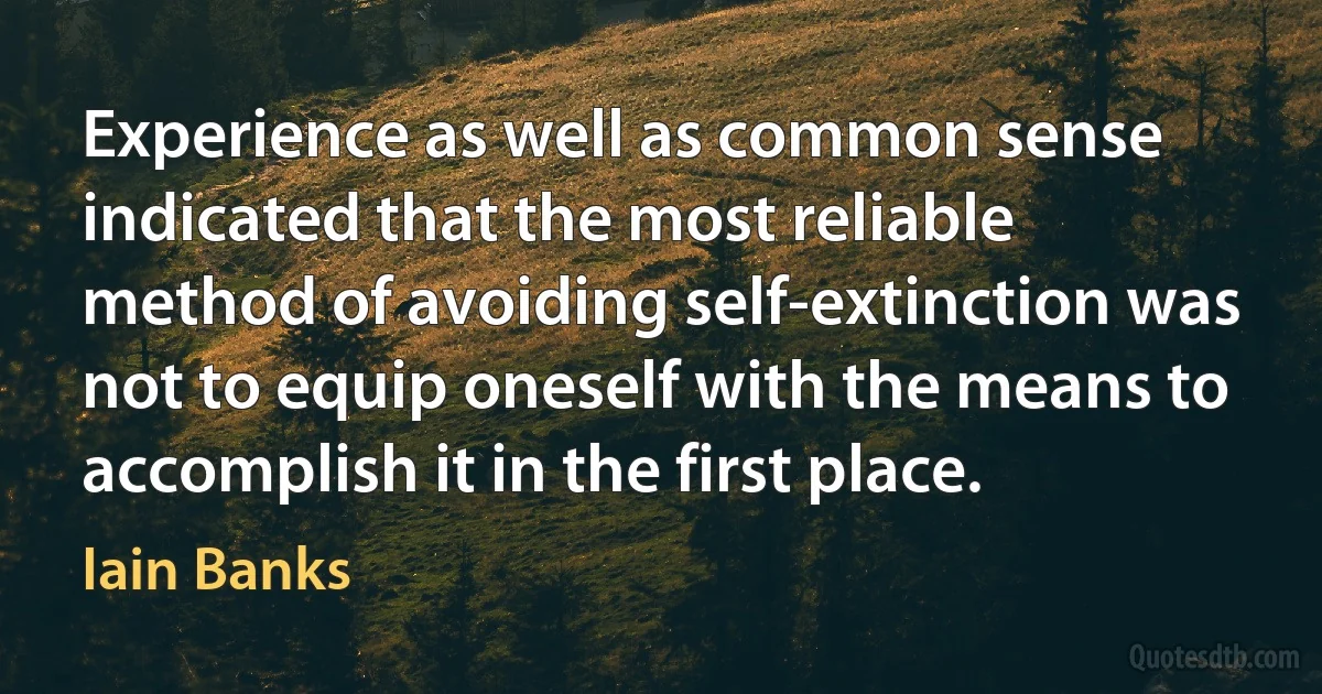 Experience as well as common sense indicated that the most reliable method of avoiding self-extinction was not to equip oneself with the means to accomplish it in the first place. (Iain Banks)