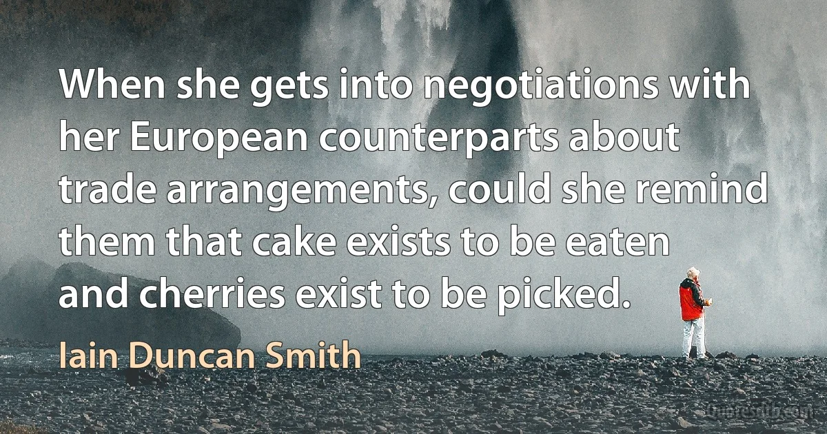 When she gets into negotiations with her European counterparts about trade arrangements, could she remind them that cake exists to be eaten and cherries exist to be picked. (Iain Duncan Smith)