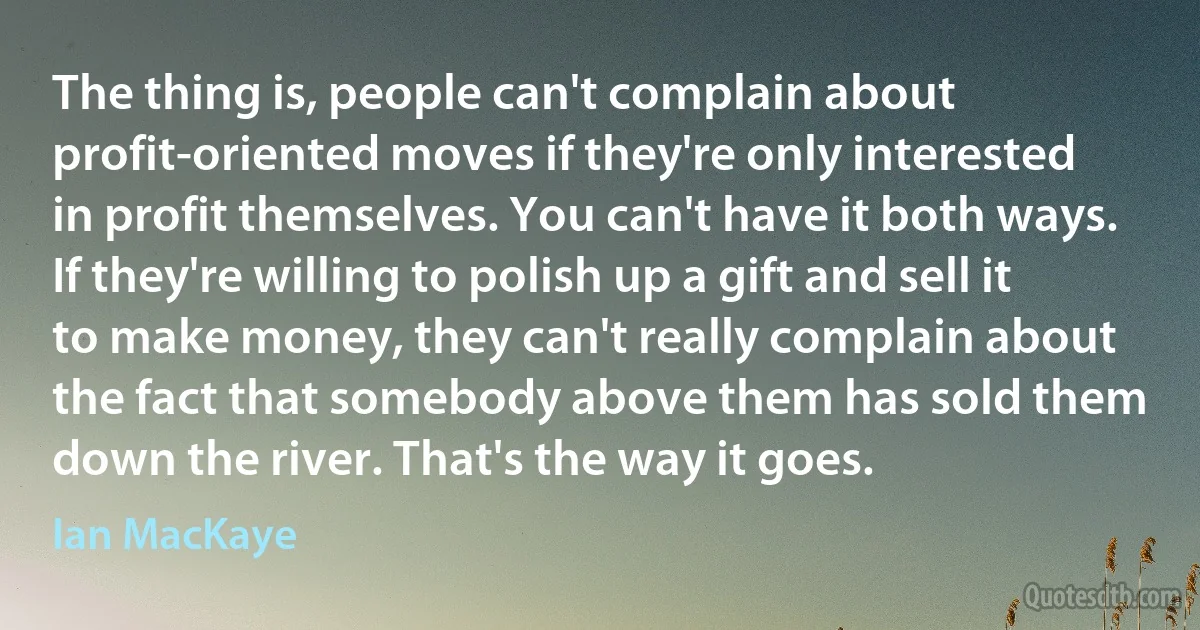 The thing is, people can't complain about profit-oriented moves if they're only interested in profit themselves. You can't have it both ways. If they're willing to polish up a gift and sell it to make money, they can't really complain about the fact that somebody above them has sold them down the river. That's the way it goes. (Ian MacKaye)