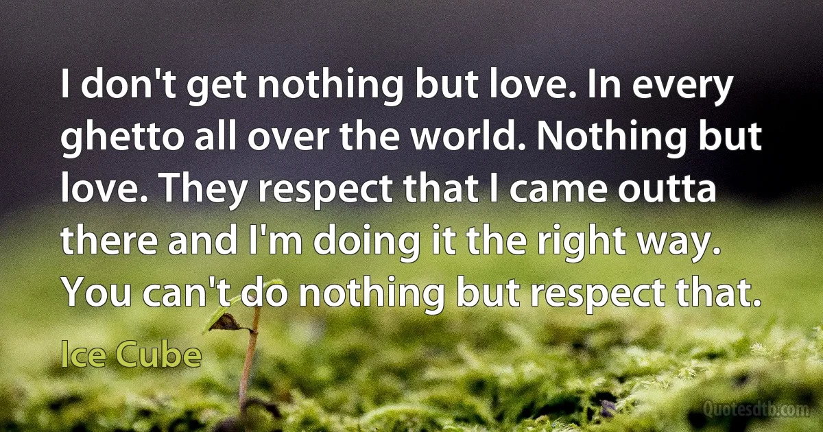 I don't get nothing but love. In every ghetto all over the world. Nothing but love. They respect that I came outta there and I'm doing it the right way. You can't do nothing but respect that. (Ice Cube)