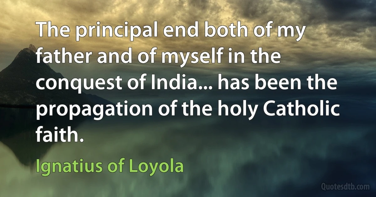 The principal end both of my father and of myself in the conquest of India... has been the propagation of the holy Catholic faith. (Ignatius of Loyola)