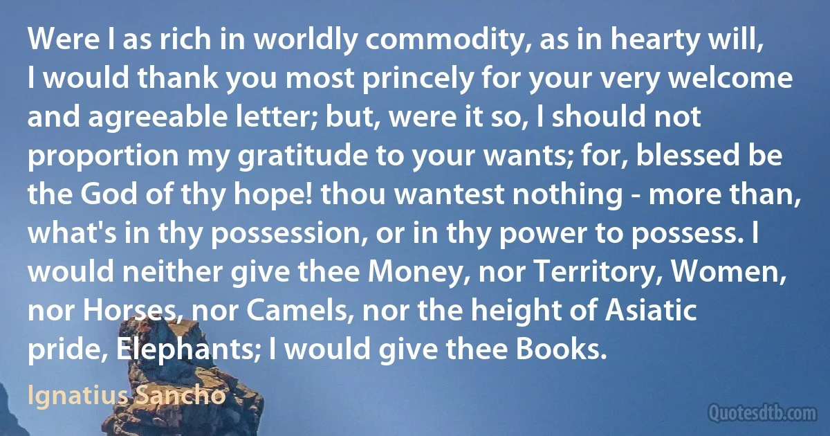 Were I as rich in worldly commodity, as in hearty will, I would thank you most princely for your very welcome and agreeable letter; but, were it so, I should not proportion my gratitude to your wants; for, blessed be the God of thy hope! thou wantest nothing - more than, what's in thy possession, or in thy power to possess. I would neither give thee Money, nor Territory, Women, nor Horses, nor Camels, nor the height of Asiatic pride, Elephants; I would give thee Books. (Ignatius Sancho)